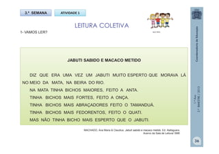 1.ºAno
2.ºBIMESTRE/2013
1- VAMOS LER?
3.ª SEMANA ATIVIDADE 1
LEITURA COLETIVA
MULTIRIO
JABUTI SABIDO E MACACO METIDO
DIZ QUE ERA UMA VEZ UM JABUTI MUITO ESPERTO QUE MORAVA LÁ
NO MEIO DA MATA, NA BEIRA DO RIO.
NA MATA TINHA BICHOS MAIORES, FEITO A ANTA.
TINHA BICHOS MAIS FORTES, FEITO A ONÇA.
TINHA BICHOS MAIS ABRAÇADORES FEITO O TAMANDUÁ.
TINHA BICHOS MAIS FEDORENTOS, FEITO O QUATI.
MAS NÃO TINHA BICHO MAIS ESPERTO QUE O JABUTI.
MACHADO, Ana Maria & Claudius. Jabuti sabido e macaco metido. Ed. Alafaguara.
Acervo da Sala de Leitura/ SME
36
 