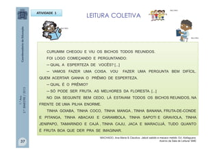 1.°Ano
2.ºBIMESTRE/2013
ATIVIDADE 1
CURUMIM CHEGOU E VIU OS BICHOS TODOS REUNIDOS.
FOI LOGO COMEÇANDO E PERGUNTANDO:
─ QUAL A ESPERTEZA DE VOCÊS? [...]
─ VAMOS FAZER UMA COISA. VOU FAZER UMA PERGUNTA BEM DIFÍCIL.
QUEM ACERTAR GANHA O PRÊMIO DE ESPERTEZA.
─ QUAL É O PRÊMIO?
─ SÓ PODE SER FRUTA. AS MELHORES DA FLORESTA. [...]
NO DIA SEGUINTE BEM CEDO, LÁ ESTAVAM TODOS OS BICHOS REUNIDOS, NA
FRENTE DE UMA PILHA ENORME.
TINHA GOIABA, TINHA COCO, TINHA MANGA , TINHA BANANA, FRUTA-DE-CONDE
E PITANGA, TINHA ABACAXI E CARAMBOLA, TINHA SAPOTI E GRAVIOLA, TINHA
JENIPAPO, TAMARINDO E CAJÁ , TINHA CAJU, JACA E MARACUJÁ, TUDO QUANTO
É FRUTA BOA QUE DER PRA SE IMAGINAR.
MULTIRIO
MULTIRIO
LEITURA COLETIVA
MULTIRIO
37
MACHADO, Ana Maria & Claudius. Jabuti sabido e macaco metido. Ed. Alafaguara.
Acervo da Sala de Leitura/ SME
 