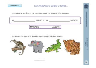 1.ºAno
2.ºBIMESTRE/2013
1- COMPLETE O TÍTULO DA HISTÓRIA COM OS NOMES DOS ANIMAIS.
2- CIRCULE OS OUTROS ANIMAIS QUE APARECEM NO TEXTO.
ATIVIDADE 2
O_____________________ SABIDO E O ____________________ METIDO.
http://sitededicas.ne10.uol.com.br
MACACO JABUTI
38
CONVERSANDO SOBRE O TEXTO...
 