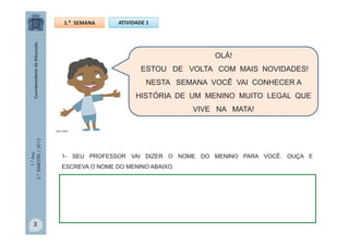1.°Ano
2.ºBIMESTRE/2013
OLÁ!
ESTOU DE VOLTA COM MAIS NOVIDADES!
NESTA SEMANA VOCÊ VAI CONHECER A
HISTÓRIA DE UM MENINO MUITO LEGAL QUE
VIVE NA MATA!
1- SEU PROFESSOR VAI DIZER O NOME DO MENINO PARA VOCÊ. OUÇA E
ESCREVA O NOME DO MENINO ABAIXO.
ATIVIDADE 11.ª SEMANA
MULTIRIO
3
 