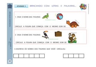 1.°Ano
2.ºBIMESTRE/2013
ATIVIDADE 5
1- DIGA O NOME DAS FIGURAS:
CIRCULE A FIGURA QUE COMEÇA COM O MESMO SOM DE .
2- DIGA O NOME DAS FIGURAS:
CIRCULE A FIGURA QUE COMEÇA COM O MESMO SOM DE . .
BRINCANDO COM LETRAS E PALAVRAS...
http://sitededicas.ne10.uol.com.br
3- ESCREVA OS NOMES DAS FIGURAS QUE VOCÊ CIRCULOU.
http://sitededicas.ne10.uol.com.br
http://sitededicas.ne10.uol.com.br
Galeriacolorir.com
41
 