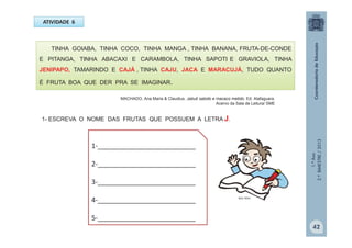 1.ºAno
2.ºBIMESTRE/2013
ATIVIDADE 6
TINHA GOIABA, TINHA COCO, TINHA MANGA , TINHA BANANA, FRUTA-DE-CONDE
E PITANGA, TINHA ABACAXI E CARAMBOLA, TINHA SAPOTI E GRAVIOLA, TINHA
JENIPAPO, TAMARINDO E CAJÁ , TINHA CAJU, JACA E MARACUJÁ, TUDO QUANTO
É FRUTA BOA QUE DER PRA SE IMAGINAR.
1-__________________________
2-__________________________
3-__________________________
4-__________________________
5-__________________________
MULTIRIO
42
MACHADO, Ana Maria & Claudius. Jabuti sabido e macaco metido. Ed. Alafaguara.
Acervo da Sala de Leitura/ SME
1- ESCREVA O NOME DAS FRUTAS QUE POSSUEM A LETRA J.
 