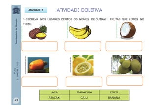 1.°Ano
2.ºBIMESTRE/2013
1- ESCREVA NOS LUGARES CERTOS OS NOMES DE OUTRAS FRUTAS QUE LEMOS NO
TEXTO.
ATIVIDADE 7 ATIVIDADE COLETIVA
http://www.asplantasmedicinais.com
http://www.agromundo.com.br
http://vivabem.band.uol.com.br
http://sitededicas.ne10.uol.com.br
http://sitededicas.ne10.uol.com.br
http://sitededicas.ne10.uol.com.br
JACA MARACUJÁ COCO
ABACAXI CAJU BANANA
43
 