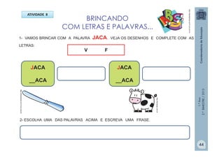 1.ºAno
2.ºBIMESTRE/2013
http://teclasap.com.br
BRINCANDO
COM LETRAS E PALAVRAS...
ATIVIDADE 8
1- VAMOS BRINCAR COM A PALAVRA JACA. VEJA OS DESENHOS E COMPLETE COM AS
LETRAS:
JACA
__ACA
JACA
__ACA
http://sitededicas.ne10.uol.com.br
V
V F
http://sitededicas.ne10.uol.com.br
2- ESCOLHA UMA DAS PALAVRAS ACIMA E ESCREVA UMA FRASE.
44
 