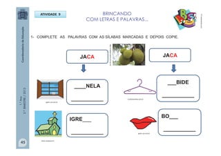 1.°Ano
2.ºBIMESTRE/2013
BRINCANDO
COM LETRAS E PALAVRAS...
PT.dreamstime.com
ATIVIDADE 9
1- COMPLETE AS PALAVRAS COM AS SÍLABAS MARCADAS E DEPOIS COPIE.
____NELA
___________
IGRE___
___________
___BIDE
___________
JACA
BO___
___________
JACA
gartic.uol.com.br
gartic.uol.com.br
Confortoonline.com.br
Autor avidacom.br
http://vivabem.band.uol.com.br
45
 