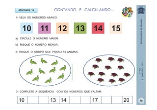 1.ºAno
2.ºBIMESTRE/2013
ATIVIDADE 10
1- VEJA OS NÚMEROS ABAIXO.
10 11 12 13 14 15
2- RISQUE O GRUPO QUE POSSUI 13 ANIMAIS.
a) CIRCULE O NÚMERO MAIOR.
b) RISQUE O NÚMERO MENOR.
3- COMPLETE A SEQUÊNCIA COM OS NÚMEROS QUE FALTAM.
10 13 14 17 20
CONTANDO E CALCULANDO...
http://sitededicas.ne10.uol.com.br
http://sitededicas.ne10.uol.com.br
46
 