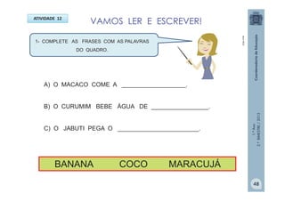 1.ºAno
2.ºBIMESTRE/2013
VAMOS LER E ESCREVER!ATIVIDADE 12
1- COMPLETE AS FRASES COM AS PALAVRAS
DO QUADRO.
A) O MACACO COME A ___________________.
B) O CURUMIM BEBE ÁGUA DE _________________.
C) O JABUTI PEGA O ________________________.
BANANA COCO MARACUJÁ
MULTIRIO
48
 
