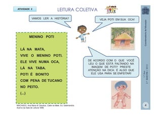 1.ºAno
2.ºBIMESTRE/2013
VAMOS LER A HISTÓRIA?
ATIVIDADE 2
MENINO POTI
LÁ NA MATA,
VIVE O MENINO POTI.
ELE VIVE NUMA OCA,
LÁ NA TABA.
POTI É BONITO
COM PENA DE TUCANO
NO PEITO.
(...)
VEJA POTI EM SUA OCA!
DE ACORDO COM O QUE VOCÊ
LEU O QUE ESTÁ FALTANDO NA
IMAGEM DE POTI? PRESTE
ATENÇÃO NA DICA: É ALGO QUE
ELE USA PARA SE ENFEITAR!
MULTIRIO
4
LEITURA COLETIVA
MACHADO, Ana Maria & Claudius. Cabe na Mala. Ed. Salamandra.
Acervo da Sala de Leitura/ SME
 