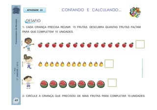 1.°Ano
2.ºBIMESTRE/2013
ATIVIDADE 13
1- CADA CRIANÇA PRECISA REUNIR 15 FRUTAS. DESCUBRA QUANTAS FRUTAS FALTAM
PARA QUE COMPLETEM 15 UNIDADES.
CONTANDO E CALCULANDO...
2- CIRCULE A CRIANÇA QUE PRECISOU DE MAIS FRUTAS PARA COMPLETAR 15 UNIDADES.
Futas:http://sitededicas.ne10.uol.com.br
MULTIRIOMULTIRIOMULTIRIO
49
 