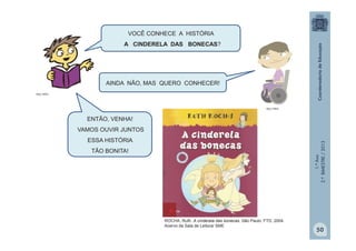 1.ºAno
2.ºBIMESTRE/2013
VOCÊ CONHECE A HISTÓRIA
A CINDERELA DAS BONECAS?
AINDA NÃO, MAS QUERO CONHECER!
MULTIRIO
MULTIRIO
ENTÃO, VENHA!
VAMOS OUVIR JUNTOS
ESSA HISTÓRIA
TÃO BONITA!
50
ROCHA, Ruth. A cinderela das bonecas. São Paulo: FTD, 2004.
Acervo da Sala de Leitura/ SME
 