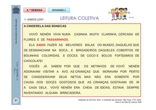 1.°Ano
2.ºBIMESTRE/2013
1- VAMOS LER?
4. ª SEMANA ATIVIDADE 1
LEITURA COLETIVA MULTIRIO
A CINDERELA DAS BONECAS
VOVÓ NENÉM VIVIA NUMA CASINHA MUITO CLARINHA, CERCADA DE
FLORES E DE PASSARINHOS.
ELA SABIA FAZER AS MELHORES BALAS DO MUNDO, DAQUELAS QUE
SE DESMANCHAM NA BOCA... E BRIGADEIROS, DAQUELES COBERTOS DE
BOLINHAS COLORIDAS, E DOCES DE COCO E BOLOS FOFÍSSIMOS DE
CHOCOLATE!
VOCÊS JÁ SABEM POR QUE OS NETINHOS DE VOVÓ NENÉM
ADORAVAM VISITAR A AVÓ. AS CRIANÇAS QUE MORAVAM POR PERTO
SE CONSIDERAVAM SEUS NETOS. MAS NÃO ERA SOMENTE POR
CAUSA DOS DOCES GOSTOSOS QUE AS CRIANÇAS GOSTAVAM DE IR
À CASA DELA . VOVÓ NENÉM ERA CHEIA DE IDEIAS, ESTAVA SEMPRE
INVENTANDO ALGUMA BRINCADEIRA.
51 Adaptado de ROCHA, Ruth. A cinderela das bonecas. São Paulo: FTD, 2004.
Acervo da Sala de Leitura/ SME
 