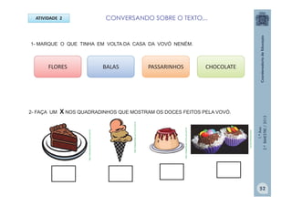 1.ºAno
2.ºBIMESTRE/2013
ATIVIDADE 2
FLORES BALAS PASSARINHOS CHOCOLATE
www.fotolog.com.br
http://sitededicas.ne10.uol.com.br
http://sitededicas.ne10.uol.com.br
http://sitededicas.ne10.uol.com.br
52
CONVERSANDO SOBRE O TEXTO...
1- MARQUE O QUE TINHA EM VOLTA DA CASA DA VOVÓ NENÉM.
2- FAÇA UM X NOS QUADRADINHOS QUE MOSTRAM OS DOCES FEITOS PELA VOVÓ.
 