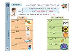 1.°Ano
2.ºBIMESTRE/2013
LEIA AS PALAVRAS QUE DESTACAMOS NO
TEXTO: PASSARINHOS E SABIA.
BRINCANDO COM LETRAS E PALAVRAS...ATIVIDADE 3
http://sitededicas.ne10.uol.com.br
____APATO
____UCO
____ACOLA
_____ABONETE
_____INO
O___O
GIRA___OL
PÊ____EGO
VA___OURA
CARRO___SEL
SABIA PASSARINHOS
MULTIRIO
COMPLETE AS PALAVRAS ABAIXO USANDO S OU SS.
Galeriacolorir.com
Galeriacolorir.com
sitededicas.ne10.uol.com.br
/sitededicas.ne10.uol.com.br
www.zazzle.com.br
www.zazzle.com.br
/guiaavare.com
sitededicas.ne10.uol.com.br
frutnorte.com.br
sitededicas.ne10.uol.com.br
53
 