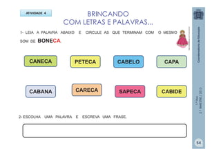 1.ºAno
2.ºBIMESTRE/2013
BRINCANDO
COM LETRAS E PALAVRAS...
ATIVIDADE 4
1- LEIA A PALAVRA ABAIXO E CIRCULE AS QUE TERMINAM COM O MESMO
SOM DE BONECA.
CANECA PETECA
CABANA SAPECACARECA
CABELO CAPA
2- ESCOLHA UMA PALAVRA E ESCREVA UMA FRASE.
CABIDE
http://sitededicas.ne10.uol.com.br
54
 