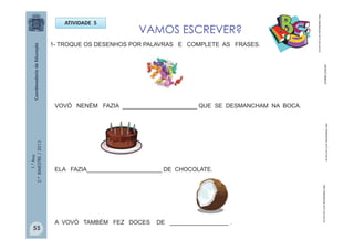 1.°Ano
2.ºBIMESTRE/2013
VAMOS ESCREVER?
ATIVIDADE 5
http://sitededicas.ne10.uol.com.br
1- TROQUE OS DESENHOS POR PALAVRAS E COMPLETE AS FRASES.
VOVÓ NENÉM FAZIA _______________________ QUE SE DESMANCHAM NA BOCA.
ELA FAZIA_______________________ DE CHOCOLATE.
A VOVÓ TAMBÉM FEZ DOCES DE __________________ .
http://sitededicas.ne10.uol.com.br
http://sitededicas.ne10.uol.com.brUFMMB.COM.BR
55
 