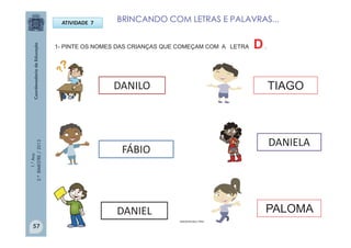 1.°Ano
2.ºBIMESTRE/2013
ATIVIDADE 7
DANILO
DANIEL
DANIELA
PALOMA
1- PINTE OS NOMES DAS CRIANÇAS QUE COMEÇAM COM A LETRA D.
TIAGO
FÁBIO
IMAGENS:MULTIRIO
BRINCANDO COM LETRAS E PALAVRAS...
57
 