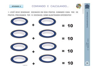 1.ºAno
2.ºBIMESTRE/2013
ATIVIDADE 8
1- VOCÊ DEVE DESENHAR DOCINHOS EM DOIS PRATOS. SOMANDO CADA PAR DE
PRATOS, PRECISAMOS TER 10 DOCINHOS. SOME QUANTIDADES DIFERENTES!
+
+
+
+
= 10
= 10
= 10
= 10br.freepik.com
CONTANDO E CALCULANDO...
http://sitededicas.ne10.uol.com.br
58
 