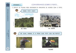 1.°Ano
2.ºBIMESTRE/2013
1- CIRCULE AS FIGURAS PARA RESPONDER ÀS PERGUNTAS DE ACORDO COM O TEXTO.
ATIVIDADE 3
ONDE POTI VIVE?
www.icmbio.gov.br
NA MATA NA CIDADE
DE QUAL ANIMAL É A PENA QUE POTI USA NO PEITO?
www.copa2014.com.br
PATO TUCANO
portalamazonia.com.br
flickr.com
MULTIRIO
MULTIRIO
5
CONVERSANDO SOBRE O TEXTO...
 