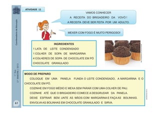 1.°Ano
2.ºBIMESTRE/2013
ATIVIDADE 11
MULTIRIO
VAMOS CONHECER
A RECEITA DO BRIGADEIRO DA VOVÓ !
A RECEITA DEVE SER FEITA POR UM ADULTO.
INGREDIENTES
1 LATA DE LEITE CONDENSADO
1 COLHER DE SOPA DE MARGARINA
4 COLHERES DE SOPA DE CHOCOLATE EM PÓ
CHOCOLATE GRANULADO
MODO DE PREPARO
COLOQUE EM UMA PANELA FUNDA O LEITE CONDENSADO, A MARGARINA E O
CHOCOLATE EM PÓ.
COZINHE EM FOGO MÉDIO E MEXA SEM PARAR COM UMA COLHER DE PAU.
COZINHE ATÉ QUE O BRIGADEIRO COMECE A DESGRUDAR DA PANELA.
DEIXE ESFRIAR BEM. UNTE AS MÃOS COM MARGARINA E FAÇA AS BOLINHAS.
ENVOLVA AS BOLINHAS EM CHOCOLATE GRANULADO E SIRVA.
http://tudogostoso.uol.com.br/receita
leituraescrita.com.br
61
MEXER COM FOGO É MUITO PERIGOSO!
 