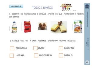 1.ºAno
2.ºBIMESTRE/2013
1 – OBSERVE OS INGREDIENTES E CIRCULE APENAS OS QUE PERTENCEM À RECEITA
QUE LEMOS.
lupinni.com.br
www.cozinhadadi.com
2- MARQUE COM UM X ONDE PODEMOS ENCONTRAR OUTRAS RECEITAS.
TELEVISÃO LIVRO CADERNO
JORNAL DICIONÁRIO RÓTULO
brasilalimenta.com.br
www.alberalimentos.com.br
educador.brasilescola.com
TODOS JUNTOS!
MULTIRIO
ATIVIDADE 12
62
 