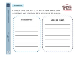 1.°Ano
2.ºBIMESTRE/2013
INGREDIENTES
___________________________
___________________________
___________________________
___________________________
___________________________
___________________________
ATIVIDADE 13
1- AGORA É A SUA VEZ! PEÇA A UM ADULTO PARA AJUDAR VOCÊ
A ESCREVER UMA RECEITA OU COPIE DE UM LIVRO DE RECEITAS.
MODO DE FAZER
______________________________
______________________________
______________________________
______________________________
______________________________
______________________________
_____________________________
63
 