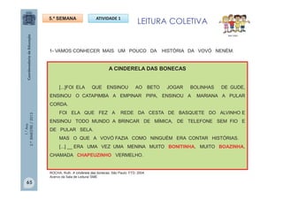 1.°Ano
2.ºBIMESTRE/2013
1- VAMOS CONHECER MAIS UM POUCO DA HISTÓRIA DA VOVÓ NENÉM.
5.ª SEMANA ATIVIDADE 1
LEITURA COLETIVA
MULTIRIO
A CINDERELA DAS BONECAS
[...]FOI ELA QUE ENSINOU AO BETO JOGAR BOLINHAS DE GUDE,
ENSINOU O CATAPIMBA A EMPINAR PIPA, ENSINOU A MARIANA A PULAR
CORDA.
FOI ELA QUE FEZ A REDE DA CESTA DE BASQUETE DO ALVINHO E
ENSINOU TODO MUNDO A BRINCAR DE MÍMICA, DE TELEFONE SEM FIO E
DE PULAR SELA.
MAS O QUE A VOVÓ FAZIA COMO NINGUÉM ERA CONTAR HISTÓRIAS.
[...] __ ERA UMA VEZ UMA MENINA MUITO BONITINHA, MUITO BOAZINHA,
CHAMADA CHAPEUZINHO VERMELHO.
65
ROCHA, Ruth. A cinderela das bonecas. São Paulo: FTD, 2004.
Acervo da Sala de Leitura/ SME
 