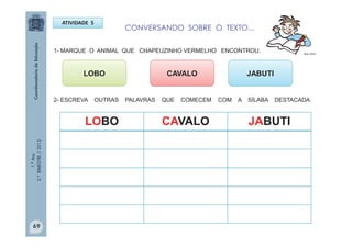 1.°Ano
2.ºBIMESTRE/2013
ATIVIDADE 5
LOBO
MULTIRIO
CAVALO JABUTI
LOBO CAVALO JABUTI
69
CONVERSANDO SOBRE O TEXTO...
1- MARQUE O ANIMAL QUE CHAPEUZINHO VERMELHO ENCONTROU.
2- ESCREVA OUTRAS PALAVRAS QUE COMECEM COM A SÍLABA DESTACADA.
 