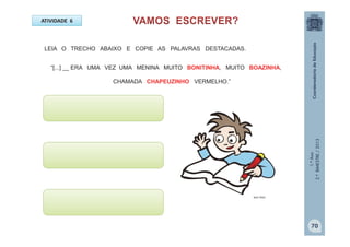 1.ºAno
2.ºBIMESTRE/2013
LEIA O TRECHO ABAIXO E COPIE AS PALAVRAS DESTACADAS.
“[...] __ ERA UMA VEZ UMA MENINA MUITO BONITINHA, MUITO BOAZINHA,
CHAMADA CHAPEUZINHO VERMELHO.”
ATIVIDADE 6
MULTIRIO
70
 