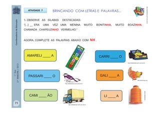 1.°Ano
2.ºBIMESTRE/2013
BRINCANDO COM LETRAS E PALAVRAS...ATIVIDADE 7
1- OBSERVE AS SÍLABAS DESTACADAS:
“[...] __ ERA UMA VEZ UMA MENINA MUITO BONITINHA, MUITO BOAZINHA,
CHAMADA CHAPEUZINHO VERMELHO.”
AGORA, COMPLETE AS PALAVRAS ABAIXO COM NH .
GALI ____ A
http://sitededicas.ne10.uol.com.br
LI ____ A
CARRI ____ OAMARELI ____ A
PASSARI ____ O
CAMI ____ ÃO
http://escolovar.org
http://sitededicas.ne10.uol.com.br
http://sitededicas.ne10.uol.com.br
http://sitededicas.ne10.uol.com.br
naturaljoias.combr
71
 