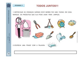 1.°Ano
2.ºBIMESTRE/2013
ATIVIDADE 9
1- DEPOIS QUE AS CRIANÇAS SAÍRAM, VOVÓ NENÉM FEZ UMA FAXINA EM CASA.
MARQUE OS PRODUTOS QUE ELA PODE USAR PARA LIMPEZA.
2- ESCREVA UMA FRASE COM A PALAVRA .
Imagens:http://sitededicas.ne10.uol.com.br
73
 
