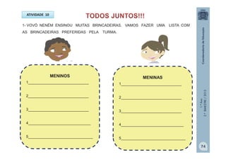 1.ºAno
2.ºBIMESTRE/2013
ATIVIDADE 10
1- VOVÓ NENÉM ENSINOU MUITAS BRINCADEIRAS. VAMOS FAZER UMA LISTA COM
AS BRINCADEIRAS PREFERIDAS PELA TURMA.
MENINAS
1_____________________________
2_____________________________
3_____________________________
4______________________________
5_______________________________
MENINOS
1_____________________________
2_____________________________
3_____________________________
4______________________________
5_______________________________
74
 