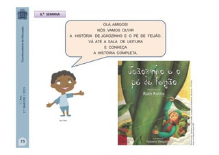 1.°Ano
2.ºBIMESTRE/2013 OLÁ, AMIGOS!
NÓS VAMOS OUVIR
A HISTÓRIA DE JOÃOZINHO E O PÉ DE FEIJÃO.
VÁ ATÉ A SALA DE LEITURA
E CONHEÇA
A HISTÓRIA COMPLETA.
6.ª SEMANA
MULTIRIO
ROCHA,Ruth.Joãozinhoeopédefeijão:recontadoporRuthRocha.SãoPaulo:FTD2004.
AcervodaSaladeLeitura/SME
75
 