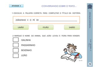 1.ºAno
2.ºBIMESTRE/2013
1- ESCOLHA A PALAVRA CORRETA PARA COMPLETAR O TÍTULO DA HISTÓRIA.
ATIVIDADE 2
FEIJÃO
MULTIRIO
LIMÃO SABÃO
JOÃOZINHO E O PÉ DE ___________________________________
2- MARQUE O NOME DO ANIMAL QUE JOÃO LEVOU À FEIRA PARA VENDER.
GALINHA
PASSARINHO
BOIZINHO
LEÃO
78
CONVERSANDO SOBRE O TEXTO...
 