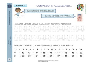 1.°Ano
2.ºBIMESTRE/2013
ATIVIDADE 5
1- QUANTOS MENINOS VIERAM À AULA HOJE? PINTE PARA RESPONDER.
EU SOU MENINO E VIVO NA CIDADE.
EU SOU MENINO E VIVO NA MATA.
2- CIRCULE O NÚMERO QUE MOSTRA QUANTOS MENINOS VOCÊ PINTOU?
1 - 2 - 3 - 4 - 5 - 6 - 7 - 8 - 9 - 10
11 - 12 - 13 - 14 - 15 - 16 - 17 - 18 - 19 - 20
21 - 22 - 23 - 24 - 25 - 26 - 27 - 28 - 29 - 30
CONTANDO E CALCULANDO...
MULTIRIO
http://sitededicas.ne10.uol.com.br
7
MACHADO, Ana Maria & Claudius. Cabe na Mala. Ed. Salamandra.
Acervo da Sala de Leitura/ SME
 