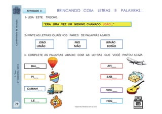 1.°Ano
2.ºBIMESTRE/2013
ATIVIDADE 3
1- LEIA ESTE TRECHO.
JOÃO
LIMÃO
3- COMPLETE AS PALAVRAS ABAIXO COM AS LETRAS QUE VOCÊ PINTOU ACIMA .
BAL__
CAMINH___
VIOL___
AVI___
SAB___
FOG___
PI___
LE___
2- PINTE AS LETRAS IGUAIS NOS PARES DE PALAVRAS ABAIXO.
“ERA UMA VEZ UM MENINO CHAMADO JOÃO...”
BRINCANDO COM LETRAS E PALAVRAS...
PÃO
MÃO
IRMÃO
BOTÃO
Imagens:http://sitededicas.ne10.uol.com.br
79
 
