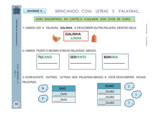 1.°Ano
2.ºBIMESTRE/2013
ATIVIDADE 9
1- VAMOS LER A PALAVRA GALINHA E DESCOBRIR OUTRA PALAVRA DENTRO DELA.
TUCANO
__________
2- VAMOS FAZER O MESMO COM AS PALAVRAS ABAIXO.
GALINHA
LINHA
3- ACRESCENTE OUTRAS LETRAS NAS PALAVRAS ABAIXO E VOCÊ DESCOBRIRÁ NOVAS
PALAVRAS.
BANANA
___________
SERPENTE
___________
OVO
____OVO
____OVO
OURO
____OURO
____OURO
____OURO
N
P
T
L
C
http://escolovar.orgnaturaljoias.combr
JOÃO ENCONTROU, NO CASTELO, A GALINHA DOS OVOS DE OURO.
BRINCANDO COM LETRAS E PALAVRAS...
85
 