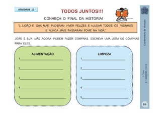 1.ºAno
2.ºBIMESTRE/2013
ATIVIDADE 10
“[...] JOÃO E SUA MÃE PUDERAM VIVER FELIZES E AJUDAR TODOS OS VIZINHOS
E NUNCA MAIS PASSARAM FOME NA VIDA.”
LIMPEZA
1_____________________________
2_____________________________
3_____________________________
4______________________________
5_______________________________
ALIMENTAÇÃO
1_____________________________
2_____________________________
3_____________________________
4______________________________
5_______________________________
CONHEÇA O FINAL DA HISTÓRIA!
JOÃO E SUA MÃE AGORA PODEM FAZER COMPRAS. ESCREVA UMA LISTA DE COMPRAS
PARA ELES.
MULTIRIO
86
 