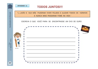 1.°Ano
2.ºBIMESTRE/2013
ATIVIDADE 11
“[...] JOÃO E SUA MÃE PUDERAM VIVER FELIZES E AJUDAR TODOS OS VIZINHOS
E NUNCA MAIS PASSARAM FOME NA VIDA.”
______________________________________________________
______________________________________________________
______________________________________________________
______________________________________________________
______________________________________________________
______________________________________________________
______________________________________________________
ESCREVA O QUE VOCÊ FARIA SE ENCONTRASSE UM OVO DE OURO.
www.ibahia.com
MULTIRIO
87
 
