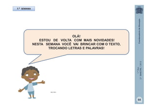 1.ºAno
2.ºBIMESTRE/2013
OLÁ!
ESTOU DE VOLTA COM MAIS NOVIDADES!
NESTA SEMANA VOCÊ VAI BRINCAR COM O TEXTO,
TROCANDO LETRAS E PALAVRAS!
7.ª SEMANA
MULTIRIO
88
 