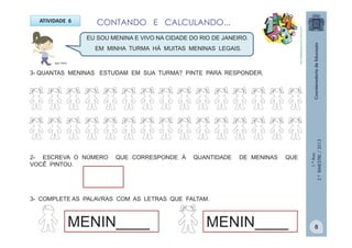1.ºAno
2.ºBIMESTRE/2013
CONTANDO E CALCULANDO...ATIVIDADE 6
3- QUANTAS MENINAS ESTUDAM EM SUA TURMA? PINTE PARA RESPONDER.
EU SOU MENINA E VIVO NA CIDADE DO RIO DE JANEIRO.
EM MINHA TURMA HÁ MUITAS MENINAS LEGAIS.
2- ESCREVA O NÚMERO QUE CORRESPONDE À QUANTIDADE DE MENINAS QUE
VOCÊ PINTOU.
3- COMPLETE AS PALAVRAS COM AS LETRAS QUE FALTAM.
MENIN____ MENIN____
MULTIRIO
http://sitededicas.ne10.uol.com.br
8
 