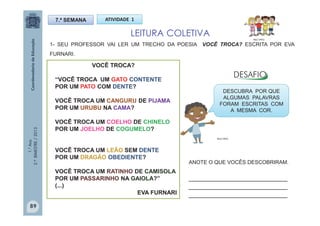 1.°Ano
2.ºBIMESTRE/2013
VOCÊ TROCA?
“VOCÊ TROCA UM GATO CONTENTE
POR UM PATO COM DENTE?
VOCÊ TROCA UM CANGURU DE PIJAMA
POR UM URUBU NA CAMA?
VOCÊ TROCA UM COELHO DE CHINELO
POR UM JOELHO DE COGUMELO?
VOCÊ TROCA UM LEÃO SEM DENTE
POR UM DRAGÃO OBEDIENTE?
VOCÊ TROCA UM RATINHO DE CAMISOLA
POR UM PASSARINHO NA GAIOLA?”
(...)
EVA FURNARI
ATIVIDADE 1
1- SEU PROFESSOR VAI LER UM TRECHO DA POESIA VOCÊ TROCA? ESCRITA POR EVA
FURNARI.
7.ª SEMANA
LEITURA COLETIVA
DESCUBRA POR QUE
ALGUMAS PALAVRAS
FORAM ESCRITAS COM
A MESMA COR.
MULTIRIO
MULTIRIO
ANOTE O QUE VOCÊS DESCOBRIRAM.
__________________________
__________________________
__________________________
89
 