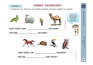 1.ºAno
2.ºBIMESTRE/2013
ATIVIDADE 2
VOCÊ TROCA UMA ______________________ DE PIJAMA
POR UMA ____________________ NA CAMA?
1- COMPLETE OS TRECHOS DO POEMA, USANDO OUTROS NOMES DE ANIMAIS.
VOCÊ TROCA UM ______________________ CONTENTE
POR UM ____________________ COM DENTE?
ESCOLHA
NOMES QUE
COMBINEM
COM OS
TRECHOS.
MULTIRIO
http://sitededicas.ne10.uol.com.br
http://sitededicas.ne10.uol.com.br
90
 