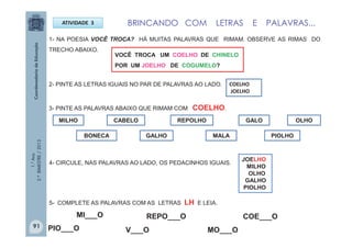 1.°Ano
2.ºBIMESTRE/2013
ATIVIDADE 3
1- NA POESIA VOCÊ TROCA? HÁ MUITAS PALAVRAS QUE RIMAM. OBSERVE AS RIMAS DO
TRECHO ABAIXO.
COELHO
JOELHO
3- PINTE AS PALAVRAS ABAIXO QUE RIMAM COM COELHO.
MILHO CABELO
MALA
REPOLHO GALO OLHO
PIOLHOBONECA GALHO
2- PINTE AS LETRAS IGUAIS NO PAR DE PALAVRAS AO LADO.
VOCÊ TROCA UM COELHO DE CHINELO
POR UM JOELHO DE COGUMELO?
4- CIRCULE, NAS PALAVRAS AO LADO, OS PEDACINHOS IGUAIS.
JOELHO
MILHO
OLHO
GALHO
PIOLHO
5- COMPLETE AS PALAVRAS COM AS LETRAS LH E LEIA.
PIO___O V___O
REPO___OMI___O
MO___O
COE___O
BRINCANDO COM LETRAS E PALAVRAS...
91
 