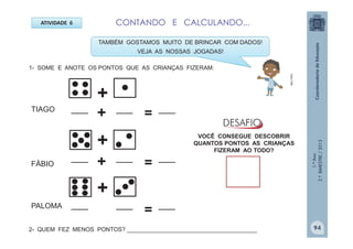 1.ºAno
2.ºBIMESTRE/2013
ATIVIDADE 6
1- SOME E ANOTE OS PONTOS QUE AS CRIANÇAS FIZERAM.
+
+
+
____
____
____
____
____
____
=
=
+
+
TAMBÉM GOSTAMOS MUITO DE BRINCAR COM DADOS!
VEJA AS NOSSAS JOGADAS!
FÁBIO
TIAGO
PALOMA
VOCÊ CONSEGUE DESCOBRIR
QUANTOS PONTOS AS CRIANÇAS
FIZERAM AO TODO?
CONTANDO E CALCULANDO...
____
____
____
=
2- QUEM FEZ MENOS PONTOS? ________________________________________
MULTIRIO
94
 