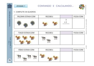 1.°Ano
2.ºBIMESTRE/2013
ATIVIDADE 7
PALOMA ESTAVA COM RECEBEU FICOU COM
3
+ 2
1- COMPLETE OS QUADROS.
TIAGO ESTAVA COM RECEBEU FICOU COM
FÁBIO ESTAVA COM RECEBEU FICOU COM
CONTANDO E CALCULANDO...
______
http://sitededicas.ne10.uol.com.br
varbak.comblogcache.vostu.com/.../2011_08_19_animais2.jpg
95
 