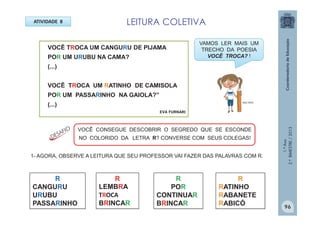 1.ºAno
2.ºBIMESTRE/2013
ATIVIDADE 8
VOCÊ TROCA UM CANGURU DE PIJAMA
POR UM URUBU NA CAMA?
(...)
VOCÊ TROCA UM RATINHO DE CAMISOLA
POR UM PASSARINHO NA GAIOLA?”
(...)
EVA FURNARI
VOCÊ CONSEGUE DESCOBRIR O SEGREDO QUE SE ESCONDE
NO COLORIDO DA LETRA R? CONVERSE COM SEUS COLEGAS!
1- AGORA, OBSERVE A LEITURA QUE SEU PROFESSOR VAI FAZER DAS PALAVRAS COM R.
R
LEMBRA
TROCA
BRINCAR
R
CANGURU
URUBU
PASSARINHO
R
POR
CONTINUAR
BRINCAR
R
RATINHO
RABANETE
RABICÓ
LEITURA COLETIVA
VAMOS LER MAIS UM
TRECHO DA POESIA
VOCÊ TROCA? !
MULTIRIO
96
 
