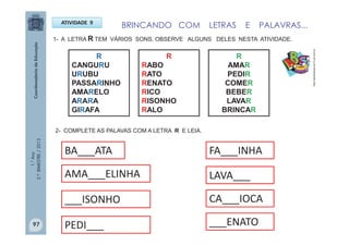 1.°Ano
2.ºBIMESTRE/2013
ATIVIDADE 9
1- A LETRA R TEM VÁRIOS SONS. OBSERVE ALGUNS DELES NESTA ATIVIDADE.
R
CANGURU
URUBU
PASSARINHO
AMARELO
ARARA
GIRAFA
R
RABO
RATO
RENATO
RICO
RISONHO
RALO
R
AMAR
PEDIR
COMER
BEBER
LAVAR
BRINCAR
2- COMPLETE AS PALAVAS COM A LETRA R E LEIA.
BA___ATA
AMA___ELINHA
___ISONHO
PEDI___
FA___INHA
LAVA___
CA___IOCA
___ENATO
BRINCANDO COM LETRAS E PALAVRAS...
http://sitededicas.ne10.uol.com.br
97
 