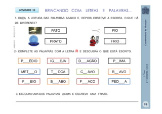 1.ºAno
2.ºBIMESTRE/2013
ATIVIDADE 10
2- COMPLETE AS PALAVRAS COM A LETRA R E DESCUBRA O QUE ESTÁ ESCRITO.
P___ÉDIO
PATO
plastilar.com.br
PRATO
tigraoderamos.com.br
FIO
FRIO
1- OUÇA A LEITURA DAS PALAVRAS ABAIXO E, DEPOIS, OBSERVE A ESCRITA. O QUE HÁ
DE DIFERENTE?
IG___EJA D___AGÃO P__IMA
MET___O T__ OCA C__ AVO B__ AVO
F___EIO B___ABO F___ACO PED___A
BRINCANDO COM LETRAS E PALAVRAS...
3- ESCOLHA UMA DAS PALAVRAS ACIMA E ESCREVA UMA FRASE.
__________________________________________________________________________________
98
 