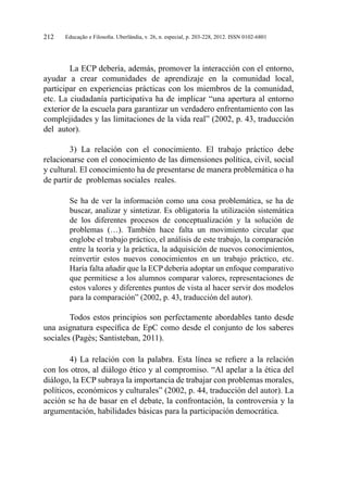 Educação e Filosofia. Uberlândia, v. 26, n. especial, p. 203-228, 2012. ISSN 0102-6801212
La ECP debería, además, promover la interacción con el entorno,
ayudar a crear comunidades de aprendizaje en la comunidad local,
participar en experiencias prácticas con los miembros de la comunidad,
etc. La ciudadanía participativa ha de implicar “una apertura al entorno
exterior de la escuela para garantizar un verdadero enfrentamiento con las
complejidades y las limitaciones de la vida real” (2002, p. 43, traducción
del autor).
3) La relación con el conocimiento. El trabajo práctico debe
relacionarse con el conocimiento de las dimensiones política, civil, social
y cultural. El conocimiento ha de presentarse de manera problemática o ha
de partir de problemas sociales reales.
Se ha de ver la información como una cosa problemática, se ha de
buscar, analizar y sintetizar. Es obligatoria la utilización sistemática
de los diferentes procesos de conceptualización y la solución de
problemas (…). También hace falta un movimiento circular que
englobe el trabajo práctico, el análisis de este trabajo, la comparación
entre la teoría y la práctica, la adquisición de nuevos conocimientos,
reinvertir estos nuevos conocimientos en un trabajo práctico, etc.
Haría falta añadir que la ECP debería adoptar un enfoque comparativo
que permitiese a los alumnos comparar valores, representaciones de
estos valores y diferentes puntos de vista al hacer servir dos modelos
para la comparación” (2002, p. 43, traducción del autor).
Todos estos principios son perfectamente abordables tanto desde
una asignatura específica de EpC como desde el conjunto de los saberes
sociales (Pagès; Santisteban, 2011).
4) La relación con la palabra. Esta línea se refiere a la relación
con los otros, al diálogo ético y al compromiso. “Al apelar a la ética del
diálogo, la ECP subraya la importancia de trabajar con problemas morales,
políticos, económicos y culturales” (2002, p. 44, traducción del autor). La
acción se ha de basar en el debate, la confrontación, la controversia y la
argumentación, habilidades básicas para la participación democrática.
 