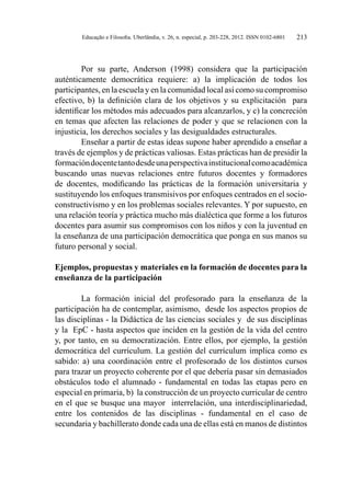 Educação e Filosofia. Uberlândia, v. 26, n. especial, p. 203-228, 2012. ISSN 0102-6801 213
Por su parte, Anderson (1998) considera que la participación
auténticamente democrática requiere: a) la implicación de todos los
participantes, en la escuela y en la comunidad local así como su compromiso
efectivo, b) la definición clara de los objetivos y su explicitación para
identificar los métodos más adecuados para alcanzarlos, y c) la concreción
en temas que afecten las relaciones de poder y que se relacionen con la
injusticia, los derechos sociales y las desigualdades estructurales.
Enseñar a partir de estas ideas supone haber aprendido a enseñar a
través de ejemplos y de prácticas valiosas. Estas prácticas han de presidir la
formacióndocentetantodesdeunaperspectivainstitucionalcomoacadémica
buscando unas nuevas relaciones entre futuros docentes y formadores
de docentes, modificando las prácticas de la formación universitaria y
sustituyendo los enfoques transmisivos por enfoques centrados en el socio-
constructivismo y en los problemas sociales relevantes. Y por supuesto, en
una relación teoría y práctica mucho más dialéctica que forme a los futuros
docentes para asumir sus compromisos con los niños y con la juventud en
la enseñanza de una participación democrática que ponga en sus manos su
futuro personal y social.
Ejemplos, propuestas y materiales en la formación de docentes para la
enseñanza de la participación
La formación inicial del profesorado para la enseñanza de la
participación ha de contemplar, asimismo, desde los aspectos propios de
las disciplinas - la Didáctica de las ciencias sociales y de sus disciplinas
y la EpC - hasta aspectos que inciden en la gestión de la vida del centro
y, por tanto, en su democratización. Entre ellos, por ejemplo, la gestión
democrática del currículum. La gestión del currículum implica como es
sabido: a) una coordinación entre el profesorado de los distintos cursos
para trazar un proyecto coherente por el que debería pasar sin demasiados
obstáculos todo el alumnado - fundamental en todas las etapas pero en
especial en primaria, b) la construcción de un proyecto curricular de centro
en el que se busque una mayor interrelación, una interdisciplinariedad,
entre los contenidos de las disciplinas - fundamental en el caso de
secundaria y bachillerato donde cada una de ellas está en manos de distintos
 